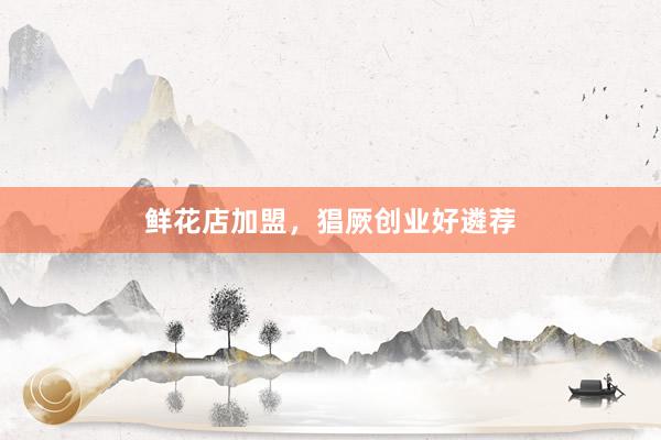 鲜花店加盟，猖厥创业好遴荐